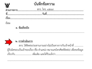 บันทึกข้อความ
ส่วนราชการ..........................................................................................................
ที่........................................................วันที่............................................................
เรื่อง......................................................................................................................
เรียน
๒. การดาเนินการ
สกร. ได้ติดต่อประสานงานอย่างไม่เป็นทางการกับเจ้าหน้าที่ ...............
ผู้รับผิดชอบเป็นเจ้าของเรื่อง (ชื่อ ตาแหน่ง หมายเลขโทรศัพท์ติดต่อ) เพื่อขอข้อมูล
เกี่ยวกับ............................. เพิ่มเติม และได้รับแจ้งว่า................................................
.....................................................................................................................................
๑. ข้อเท็จจริง
.................................................................................................................
สกร. โทร. ๔๕๔๙
 