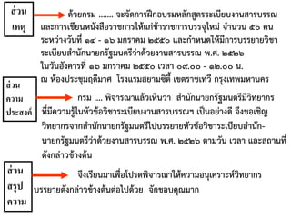กรม .... พิจารณาแล้วเห็นว่า สานักนายกรัฐมนตรีมีวิทยากร
ที่มีความรู้ในหัวข้อวิชาระเบียบงานสารบรรณฯ เป็นอย่างดี จึงขอเชิญ
วิทยากรจากสานักนายกรัฐมนตรีไปบรรยายหัวข้อวิชาระเบียบสานัก-
นายกรัฐมนตรีว่าด้วยงานสารบรรณ พ.ศ. ๒๕๒๖ ตามวัน เวลา และสถานที่
ดังกล่าวข้างต้น
ด้วยกรม ....... จะจัดการฝึกอบรมหลักสูตรระเบียบงานสารบรรณ
และการเขียนหนังสือราชการให้แก่ข้าราชการบรรจุใหม่ จานวน ๕๐ คน
ระหว่างวันที่ ๑๔ - ๑๖ มกราคม ๒๕๕๐ และกาหนดให้มีการบรรยายวิชา
ระเบียบสานักนายกรัฐมนตรีว่าด้วยงานสารบรรณ พ.ศ. ๒๕๒๖
ในวันอังคารที่ ๑๖ มกราคม ๒๕๕๐ เวลา ๐๙.๐๐ - ๑๒.๐๐ น.
ณ ห้องประชุมฤดีมาศ โรงแรมสยามซิตี้ เขตราชเทวี กรุงเทพมหานคร
จึงเรียนมาเพื่อโปรดพิจารณาให้ความอนุเคราะห์วิทยากร
บรรยายดังกล่าวข้างต้นต่อไปด้วย จักขอบคุณมาก
ส่วน
เหตุ
ส่วน
ความ
ประสงค์
ส่วน
สรุป
ความ
 