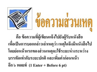 คือ ข้อความที่ผู้เขียนแจ้งไปยังผู้รับหนังสือ
เพื่อเป็นการบอกกล่าวเล่าเหตุว่า เหตุใดจึงมีหนังสือไป
โดยย่อหน้าแรกของส่วนเหตุจะใช้ระยะห่างระหว่าง
บรรทัดเท่ากับระยะปกติ และเพิ่มค่าก่อนหน้า
อีก ๖ พอยท์ (1 Enter + Before 6 pt)
 