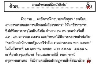 ด้วย......................................................นั้น
ด้วยกรม ... จะจัดการฝึกอบรมหลักสูตร “ระเบียบ
งานสารบรรณและการเขียนหนังสือราชการ” ให้แก่ข้าราชการ
ซึ่งได้รับการบรรจุใหม่ในสังกัด จานวน ๕๐ คน ระหว่างวันที่
๑๔ - ๑๖ มกราคม ๒๕๕๗ และกาหนดให้มีการบรรยายหัวข้อวิชา
“ระเบียบสานักนายกรัฐมนตรีว่าด้วยงานสารบรรณ พ.ศ. ๒๕๒๖”
ในวันอังคารที่ ๑๖ มกราคม ๒๕๕๗ เวลา ๐๙.๐๐ - ๑๒.๐๐ น.
ณ ห้องประชุมฤดีมาศ โรงแรมสยามซิตี้ เขตราชเทวี
กรุงเทพมหานคร ดังมีรายละเอียดปรากฏตามสิ่งที่ส่งมาด้วย นั้น
ตามด้วยเหตุที่มีหนังสือไป
×
×
 