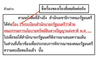 ตามหนังสือที่อ้างถึง สานักเลขาธิการคณะรัฐมนตรี
ได้ส่งเรื่อง ร่างระเบียบสานักนายกรัฐมนตรีว่าด้วย
คณะกรรมการนโยบายทรัพย์สินทางปัญญาแห่งชาติ พ.ศ. ....
ไปเพื่อขอให้สานักนายกรัฐมนตรีพิจารณาเสนอความเห็น
ในส่วนที่เกี่ยวข้องเพื่อประกอบการพิจารณาของคณะรัฐมนตรี
ความละเอียดแจ้งแล้ว นั้น
ชื่อเรื่องของเรื่องที่เคยติดต่อกัน
ตัวอย่าง
 