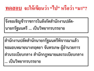 จึงขอเชิญข้าราชการในสังกัดสานักงานปลัด-
นายกรัฐมนตรี ... เป็นวิทยากรบรรยาย
สานักงานปลัดสานักนายกรัฐมนตรีพิจารณาแล้ว
ขอมอบหมายนางกฤตยา จันทรเกษ ผู้อานวยการ
ส่วนระเบียบกลาง สานักกฎหมายและระเบียบกลาง
... เป็นวิทยากรบรรยาย
ทดสอบ จะให้เขียนว่า “ไป” หรือว่า “มา”?
 