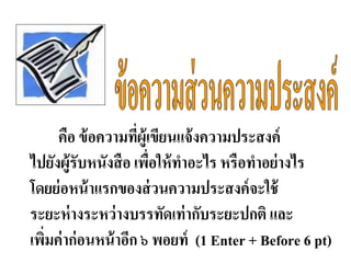 คือ ข้อความที่ผู้เขียนแจ้งความประสงค์
ไปยังผู้รับหนังสือ เพื่อให้ทาอะไร หรือทาอย่างไร
โดยย่อหน้าแรกของส่วนความประสงค์จะใช้
ระยะห่างระหว่างบรรทัดเท่ากับระยะปกติ และ
เพิ่มค่าก่อนหน้าอีก ๖ พอยท์ (1 Enter + Before 6 pt)
 