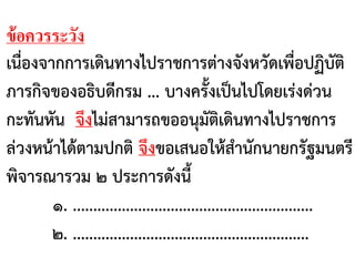 ข้อควรระวัง
เนื่องจากการเดินทางไปราชการต่างจังหวัดเพื่อปฏิบัติ
ภารกิจของอธิบดีกรม ... บางครั้งเป็นไปโดยเร่งด่วน
กะทันหัน จึงไม่สามารถขออนุมัติเดินทางไปราชการ
ล่วงหน้าได้ตามปกติ จึงขอเสนอให้สานักนายกรัฐมนตรี
พิจารณารวม ๒ ประการดังนี้
๑. ...........................................................
๒. ..........................................................
 