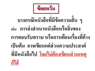 บางกรณีหนังสือที่มีข้อความสั้น ๆ
เช่น การส่งสาเนาหนังสือหรือสิ่งของ
การตอบรับทราบ หรือการเตือนเรื่องที่ค้าง
เป็นต้น อาจเขียนแต่ส่วนความประสงค์
ที่มีหนังสือไป โดยไม่ต้องเขียนส่วนเหตุ
ก็ได้
ข้อยกเว้น
 