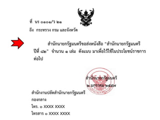 ถึง กระทรวง กรม และจังหวัด
สานักนายกรัฐมนตรี
สานักงานปลัดสานักนายกรัฐมนตรี
กองกลาง
โทร. ๐ XXXX XXXX
โทรสาร ๐ XXXX XXXX
ที่ นร ๐๑๐๑/ว ๒๑
๒ มกราคม ๒๕๕๗
สานักนายกรัฐมนตรีขอส่งหนังสือ “สานักนายกรัฐมนตรี
ปีที่ ๘๒” จานวน ๑ เล่ม ดังแนบ มาเพื่อไว้ใช้ในประโยชน์ราชการ
ต่อไป
 
