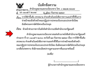 บันทึกข้อความ
ส่วนราชการ....................................................................................
ที่.........................................วันที่.......................................................
เรื่อง..................................................................................................
สานักกฎหมายและระเบียบกลาง โทร. ๐ ๒๒๘๒ ๒๖๙๔
นร ๐๑๐๕/ว ๒๐๓๔ ๒๘ กันยายน ๒๕๔๙
การใช้คาขึ้นต้น สรรพนาม คาลงท้ายในหนังสือราชการและคาที่ใช้ในการ
จ่าหน้าซองถึงหัวหน้าคณะปฏิรูปการปกครองในระบอบประชาธิปไตย
อันมีพระมหากษัตริย์ทรงเป็นประมุข
เรียน หัวหน้าส่วนราชการในสังกัดสานักงานปลัดสานักนายกรัฐมนตรี
สานักกฎหมายและระเบียบกลางขอส่งสาเนาหนังสือสานักนายกรัฐมนตรี
ด่วนมาก ที่ นร ๐๑๐๕/ว ๒๐๖๐ ลงวันที่ ๒๗ กันยายน ๒๕๔๙ เรื่อง การใช้คาขึ้นต้น
สรรพนาม คาลงท้ายในหนังสือราชการและคาที่ใช้ในการจ่าหน้าซองถึงหัวหน้า
คณะปฏิรูปการปกครองในระบอบประชาธิปไตย อันมีพระมหากษัตริย์ทรงเป็นประมุข
มาเพื่อโปรดทราบ ดังมีรายละเอียดปรากฏตามเอกสารที่แนบมาพร้อมนี้
ผู้อานวยการสานักกฎหมายและระเบียบกลาง
(ลงชื่อ)
(.............................................)
 