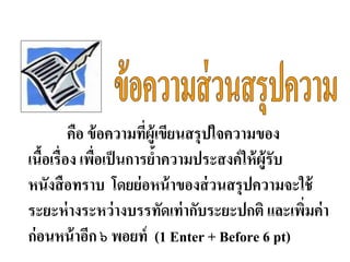 คือ ข้อความที่ผู้เขียนสรุปใจความของ
เนื้อเรื่อง เพื่อเป็นการย้าความประสงค์ให้ผู้รับ
หนังสือทราบ โดยย่อหน้าของส่วนสรุปความจะใช้
ระยะห่างระหว่างบรรทัดเท่ากับระยะปกติ และเพิ่มค่า
ก่อนหน้าอีก ๖ พอยท์ (1 Enter + Before 6 pt)
 