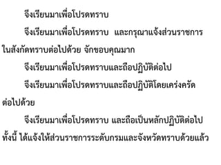 จึงเรียนมาเพื่อโปรดทราบ
จึงเรียนมาเพื่อโปรดทราบ และกรุณาแจ้งส่วนราชการ
ในสังกัดทราบต่อไปด้วย จักขอบคุณมาก
จึงเรียนมาเพื่อโปรดทราบและถือปฏิบัติต่อไป
จึงเรียนมาเพื่อโปรดทราบและถือปฏิบัติโดยเคร่งครัด
ต่อไปด้วย
จึงเรียนมาเพื่อโปรดทราบ และถือเป็นหลักปฏิบัติต่อไป
ทั้งนี้ ได้แจ้งให้ส่วนราชการระดับกรมและจังหวัดทราบด้วยแล้ว
 