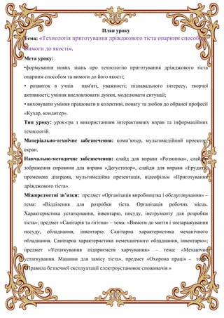 План уроку
Тема: «Технологія приготування дріжджового тіста опарним способом.
Вимоги до якості».
Мета уроку:
•формування нових знань про технологію приготування дріжджового тіста
опарним способом та вимоги до його якості;
• розвиток в учнів пам'яті, уважності; пізнавального інтересу, творчої
активності; уміння висловлювати думки, моделювати ситуації;
• виховувати уміння працювати в колективі, повагу та любов до обраної професії
«Кухар, кондитер».
Тип уроку: урок-гра з використанням інтерактивних вправ та інформаційних
технологій.
Матеріально-технічне забезпечення: комп’ютер, мультимедійний проектор,
екран.
Навчально-методичне забезпечення: слайд для вправи «Розминка», слайди-
зображення сировини для вправи «Дегустатор», слайди для вправи «Ерудит»,
променева діаграма, мультимедійна презентація, відеофільм «Приготування
дріжджового тіста».
Міжпредметні зв’язки: предмет «Організація виробництва і обслуговування» –
тема: «Відділення для розробки тіста. Організація робочих місць.
Характеристика устаткування, інвентарю, посуду, інструменту для розробки
тіста»; предмет «Санітарія та гігієна» – тема: «Вимоги до миття і знезаражування
посуду, обладнання, інвентарю. Санітарна характеристика механічного
обладнання. Санітарна характеристика немеханічного обладнання, інвентарю»;
предмет «Устаткування підприємств харчування» – тема: «Механічне
устаткування. Машини для замісу тіста», предмет «Охорона праці» - тема:
«Правила безпечної експлуатації електроустановок споживачів.»
 