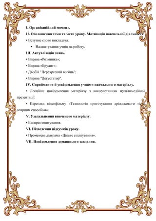 І. Організаційний момент.
ІІ. Оголошення теми та мети уроку. Мотивація навчальної діяльності.
• Вступне слово викладача.
• Налаштування учнів на роботу.
ІІІ. Актуалізація знань.
• Вправа «Розминка»;
• Вправа «Ерудит»;
• Двобій "Перехресний вогонь";
• Вправа "Дегустатор".
ІV. Сприймання й усвідомлення учнями навчального матеріалу.
• Лекційне повідомлення матеріалу з використанням мультимедійної
презентації.
• Перегляд відеофільму «Технологія приготування дріжджового тіста
опарним способом».
V. Узагальнення вивченого матеріалу.
• Експрес-опитування.
VI. Підведення підсумків уроку.
• Променева діаграма «Цікаве спілкування».
VII. Повідомлення домашнього завдання.
 