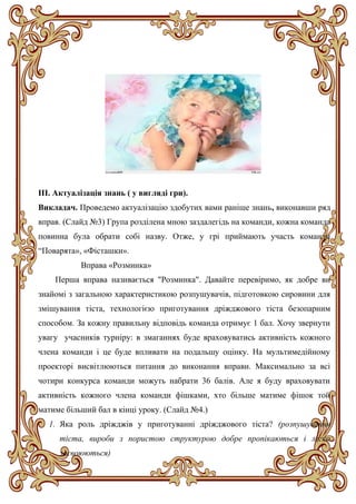 ІІІ. Актуалізація знань ( у вигляді гри).
Викладач. Проведемо актуалізацію здобутих вами раніше знань, виконавши ряд
вправ. (Слайд №3) Група розділена мною заздалегідь на команди, кожна команда
повинна була обрати собі назву. Отже, у грі приймають участь команди
“Поварята», «Фісташки».
Вправа «Розминка»
Перша вправа називається "Розминка". Давайте перевіримо, як добре ви
знайомі з загальною характеристикою розпушувачів, підготовкою сировини для
змішування тіста, технологією приготування дріжджового тіста безопарним
способом. За кожну правильну відповідь команда отримує 1 бал. Хочу звернути
увагу учасників турніру: в змаганнях буде враховуватись активність кожного
члена команди і це буде впливати на подальшу оцінку. На мультимедійному
проекторі висвітлюються питання до виконання вправи. Максимально за всі
чотири конкурса команди можуть набрати 36 балів. Але я буду враховувати
активність кожного члена команди фішками, хто більше матиме фішок той
матиме більший бал в кінці уроку. (Слайд №4.)
1. Яка роль дріжджів у приготуванні дріжджового тіста? (розпушування
тіста, вироби з пористою структурою добре пропікаються і легко
засвоюються)
 