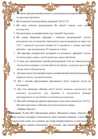 2. Які види дріжджів використовують в кондитерському виробництві? (сухі
та пресовані дріжджі)
3. Які оптимальні умови розвитку дріжджів? (28-32 °С)
4. Які види хімічних розпушувачів Ви знаєте? (питна сода, амоній
вуглекислий.)
5. Як підготувати до використання соду і амоній? (просіяти).
6. Які умови зберігання дріжджів і хімічних розпушувачів? (хімічні
розпушувачі та сухі дріжджі зберігаються при температурі не вище, ніж
12°С, і відносній вологості повітря 65 % протягом 1 місяця, пресовані
дріжджі – при температурі 4°С протягом 5 днів).
7. Які фактори несприятливо впливають на активність дріжджів? (велика
кількість цукру і жиру у тісті уповільнює процес бродіння).
8. У чому суть механічного способу розпушування? (під час збивання тісто
насичується повітрям у вигляді дрібних бульбашок, за рахунок цього об'єм
тіста значно збільшується).
9. Для яких видів тіста використовують комбінований спосіб розпушування?
(вафельне тісто, масляний бісквіт).
10. Які є способи приготування дріжджового тіста? (опарний спосіб та
безопарний).
11. Для чого проводять обминку тіста? (тісто частково звільнюється від
надлишку вуглекислого газу, дріжджі й молочнокислі бактерії
переміщуються на нові ділянки з поживними речовинами).
12. При якій температурі дріжджі припиняють свою життєдіяльність? (50 °С).
Викладач проводить підбиття підсумків виконання вправи.
• Вправа «Ерудит».
Викладач. (Слайд №5) Продовжимо роботу. Виконаємо вправу «Ерудит». На
слайді вказано кулінарне слово-поняття, ваше завдання командно з цього слова
утворити інші слова, але з умовою, що літери використовувати з слова-поняття, і
утворені слова повинні відноситися до кулінарії. Для виконання цієї вправи
 