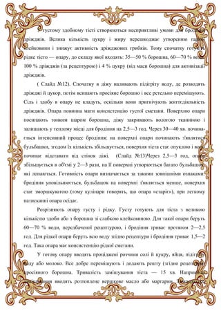 У густому здобному тісті створюються несприятливі умови для бродіння
дріжджів. Велика кількість цукру і жиру перешкоджає утворенню гарної
клейковини і знижує активність дріжджових грибків. Тому спочатку готують
рідке тісто — опару, до складу якої входять: 35—50 % борошна, 60—70 % води,
100 % дріжджів (за рецептурою) і 4 % цукру (від маси борошна) для активізації
дріжджів.
( Слайд №12). Спочатку в діжу наливають підігріту воду, де розводять
дріжджі й цукор, потім всипають просіяне борошно і все ретельно перемішують.
Сіль і здобу в опару не кладуть, оскільки вони пригнічують життєдіяльність
дріжджів. Опара повинна мати консистенцію густої сметани. Поверхню опари
посипають тонким шаром борошна, діжу закривають вологою тканиною і
залишають у теплому місці для бродіння на 2,5—3 год. Через 30—40 хв. почина-
ється інтенсивний процес бродіння: на поверхні опари починають з'являтися
бульбашки, згодом їх кількість збільшується, поверхня тіста стає опуклою і воно
починає відставати від стінок діжі. (Слайд №13)Через 2,5—3 год, опара
збільшується в об'ємі у 2—3 рази, на її поверхні утворюється багато бульбашок,
які лопаються. Готовність опари визначається за такими зовнішніми ознаками:
бродіння уповільнюється, бульбашок на поверхні з'являється менше, поверхня
стає зморшкуватою (тому кулінари говорять, що опара «старіє»), при легкому
натисканні опара осідає.
Розрізняють опару густу і рідку. Густу готують для тіста з великою
кількістю здоби або з борошна зі слабкою клейковиною. Для такої опари беруть
60—70 % води, передбаченої рецептурою, і бродіння триває протягом 2—2,5
год. Для рідкої опари беруть всю воду згідно рецептури і бродіння триває 1,5—2
год. Така опара має консистенцію рідкої сметани.
У готову опару вводять проціджені розчини солі й цукру, яйця, підігріту
воду або молоко. Все добре перемішують і додають решту (згідно рецептури)
просіяного борошна. Тривалість замішування тіста — 15 хв. Наприкінці
замішування вводять розтоплене вершкове масло або маргарин. Температура
 
