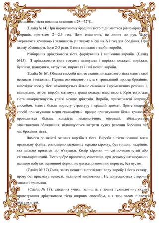 замішаного тіста повинна становити 29—32°С.
(Слайд №14) При нормальному бродінні тісто піднімається рівномірно, без
розривів, протягом 2—2,5 год. Воно еластичне, не липне до рук. Діжу
закривають кришкою і залишають у теплому місці на 2-3 год для бродіння. При
цьому обминають його 2-3 рази. З тіста випікають здобні вироби.
Розбирання дріжджового тіста, формування і випікання виробів. (Слайд
№15). З дріжджового тіста готують пампушки і пиріжки смажені; пиріжки,
булочки, пампушки, ватрушки, пироги та інші печені вироби.
(Слайд № 16). Обидва способи приготування дріжджового тіста мають свої
переваги і недоліки. Перевагою опарного тіста є триваліший процес бродіння,
внаслідок чого у тісті накопичується більше смакових і ароматичних речовин і,
відповідно, готові вироби матимуть кращі смакові властивості. Крім того, для
тіста використовують удвічі менше дріжджів. Вироби, приготовлені опарним
способом, мають більш пористу структуру і кращий аромат. Проте опарний
спосіб приготування менш економічний: процес приготування більш тривалий,
проводиться більша кількість технологічних операцій, збільшується
завантаження обладнання, підвищуються витрати сухих речовин борошна під
час бродіння тіста.
Вимоги до якості готових виробів з тіста. Вироби з тіста повинні мати
правильну форму, рівномірно засмажену верхню кірочку, без тріщин, надривів,
яка щільно прилягає до м'якушки. Колір кірочки — світло-золотистий або
світло-коричневий. Тісто добре пропечене, еластичне, при легкому натискуванні
пальцем набуває первинної форми, не крихке, рівномірно пористе, без пустот.
(Слайд № 17).Смак, запах повинні відповідати виду виробу і його складу,
проте без присмаку гіркості, надмірної кислотності. Не допускаються сторонні
запахи і присмаки.
(Слайд № 18). Завдання учням: запишіть у зошит технологічну схему
приготування дріжджового тіста опарним способом, а я тим часом підведу
підсумки гри.
 