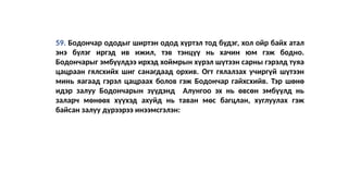 59. Бодончар ододыг ширтэн одод хүртэл тод бүдэг, хол ойр байх атал
энэ бүлэг иргэд ив ижил, тэв тэнцүү нь хачин юм гэж бодно.
Бодончарыг эмбүүлдээ ирхэд хоймрын хүрэл шүтээн сарны гэрэлд туяа
цацраан гялсхийх шиг санагдаад орхив. Огт гялалзах учиргүй шүтээн
минь яагаад гэрэл цацраах болов гэж Бодончар гайхсхийв. Тэр шөнө
идэр залуу Бодончарын зүүдэнд Алунгоо эх нь өвсөн эмбүүлд нь
заларч мөнөөх хүүхэд ахуйд нь таван мөс багцлан, хуглуулах гэж
байсан залуу дүрээрээ инээмсгэлэн:
 