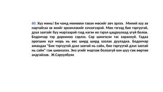 60. Хүү минь! Би чамд мөнөөхи таван мөсийг авч эрлээ. Миний хүү ах
нартайгаа эв эеийг эрхэмлэхийг хэчээгээрэй. Мөн тэгээд бие тэргүүтэй,
дээл захтайг бүү мартаарай гээд нэгэн их гэрэл цацруулаад үгүй болов.
Бодончар тэр дорхиноо сэрлээ. Сар шингэсэн тас харанхуй. Гадаа
орогшин хул морь нь өвс ширд ширд хазлах дууладна. Бодончар
амандаа "Бие тэргүүтэй дээл захтай нь сайн, бие тэргүүтэй дээл захтай
нь сайн" гэж шивнэлээ. Энэ үгийг мартаж болохгүй юм шүү гэж өөртөө
андгайлав. Ж.Саруулбуян
 