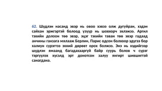 62. Шүдлэн насанд эвэр нь овоо хэвээ олж дугуйран, хэдэн
сайхан эржгэртэй болоод үзүүр нь шовхорч эхлэжээ. Аргил
тэхийн долоон төө эвэр, эцэг тэхийн таван төө эвэр гадаад
анчины ганзага мялааж Берлин, Парис одсон болхоор эдүгээ бор
халиун сүрэгтээ эхний дөрөвт орох болжээ. Энэ нь хэдийгээр
шүдлэн ямаанд багадахааргүй байр суурь болов ч сүрэг
тэргүүлэх хүсэлд эрт донотсон залуу янгирт шившигтэй
санагдaна.
 