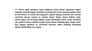 63. Нэгэн өдөр янгирын сүрэг байрлал солих болж хавцалын эрмэг
нарийн жэмээр бэдрэв. Янгирын хуулиар бол ганц ганцаар цувран явах
ёстой боловч эх янгир бор шүдлэнг туурай гүйцэд хатаагүй юм хэмээн
хамгийн хавцал талаас нь түшиж явлаа. Удаан ургаж байгаа эвэр,
ургаж ядсан цаг хугацаа хоёрыг зүхэн бухимдаж явсан залуу янгирын
цус дээшээ огшин эврийн үзүүрт халуу оргин чинрээд ирэв. Хадан хана
руу хадарч орхивол яс тугалмай янгинан тархи дүйрээд уурандаа
иргэж эхийн бөөр лүү сэжив.
 