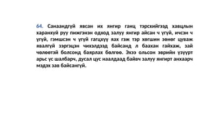 64. Санаандгүй явсан их янгир ганц тэрсхийгээд хавцлын
харанхуй руу пижгэнэн одход залуу янгир айсан ч үгүй, ичсэн ч
үгүй, гэмшсэн ч үгүй гагцхүү яах гэж тэр хөгшин зөнөг цуваж
явалгүй зэргэцэн чихэлдээд байсанд л баахан гайхаж, зай
чөлөөтэй болсонд баярлах бөлгөө. Эхээ ольсон эврийн үзүүрт
арьс үс шалбарч, дусал цус наалдаад байвч залуу янгирт анхаарч
мэдэх зав байсангүй.
 