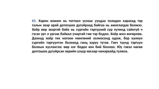 65. Харин хожим нь тогтоол уснаас уухдаа толидон харахад тэр
талын эвэр арай дотогшоо дугуйраад байгаа нь ажиглагдах болжээ.
Хоёр өөр эвэртэй байх нь сүргийн тэргүүний сүр хүчинд сайнгүй ч
гэсэн урт л ургаж байвал учиртай гэж тэр бодно. Хоёр жил өнгөрлөө.
Дахиад хоёр тих ногоон мөнгөний золиосонд одож, бор халиун
сүргийн тэргүүнтэн болоход ганц хуруу тутав. Гэвч түүнд тэргүүн
болхын хүслэнгээс өөр нэг бодох юм бий боллоо. Юу гэвэл нөгөө
дотгошоо дугуйрсан эврийн үзүүр явсаар чамархайд тулжээ.
 