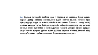 66. Яагаад тэгсэнийг тэрбээр яаж ч бодоод эс ухаарна. Эвэр хэдхэн
сарын дотор араасаа хонхойлгон дарж өвтгөх болов. Тэгснээ арьс
цоороод цус шүүс гоожиж ялаа батагна салахаа болилоо. Залуу янгир
дэндүү хурдан ургаж байгаа эвэр хайр найргүй довтлогох цаг хугацаа
хоёрыг зүхэн бухимдав ч эвэр хэдүйнээ маханд шигдэн оржээ. Бусдын
эвэр толгой тойрон ургаж эсвэл дээшээ сэрийж байхад миний эвэр
яагаад? хэмээн тэрбээр шаналан бодовч хариу үл олдно.
 