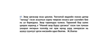 67. Эвэр ургасаар ясаа цоолов. Тисгэлгүй өвдхийн манан дотор
"яагаад" гэсэн асуултын хариу төөрсөн янзага шиг сүүтийвч бие
нь үл баригдана. Эвэр тархиндаа тулжээ. Тархиний бор халис
цоорох хоромд л "Миний эвэр буруу ургажээ" гэсэн там тумхан
ухаарал янгирын толгойд нэг орж ирээд үүрд замхрасан нь
шувуу суунгуут үргэн нисэхийн адил бөлгөө. Ж.Лхагва
 