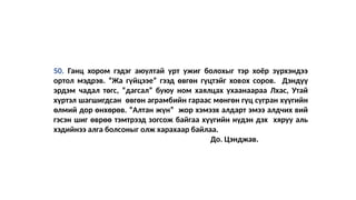 50. Ганц хором гэдэг аюултай урт ужиг болохыг тэр хоёр зүрхэндээ
ортол мэдрэв. “Жа гүйцээе” гээд өвгөн гүцтэйг ховох соров. Дэндүү
эрдэм чадал төгс, “дагсал” буюу ном хаялцах ухаанаараа Лхас, Утай
хүртэл шагшигдсан өвгөн аграмбийн гараас мөнгөн гүц сугран хүүгийн
өлмий дор өнхөрөв. “Алтан жүн” жор хэмээх алдарт эмээ алдчих вий
гэсэн шиг өврөө тэмтрээд зогсож байгаа хүүгийн нүдэн дэх хяруу аль
хэдийнээ алга болсоныг олж харахаар байлаа.
До. Цэнджав.
 