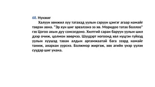 68. Нүнжиг
Халуун хөнжил хуу татахад уулын сэрүүн цэнгэг агаар намайг
тэврэн авна. "Эр хүн шиг эрвэлзэнэ ээ хө. Моридоо татах боллоо"
гэх Цогоо ахын дуу сонсогдоно. Хилтгий саран баруун уулын шил
дээр очиж, цолмон хөөрчээ. Шүүдэрт ногоонд хөл нүцгэн гүйхэд
уулын хүүшэд таван алдын аргамжаатай бага зээрд намайг
таниж, аяархан үүрснэ. Болжмор жиргэж, хөх агийн үнэр үүлэн
сүүдэр шиг унанa.
 