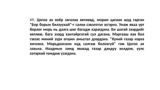 69. Цогоо ах хоёр загалаа хөтлөөд, морин цагаан шүд гарган
"Бор борын бялзуухай"-г салхи сэвэлзтэл эсгэрнэ. Унаж яваа урт
борлог морь нь даага шиг багадж харагдана. Би шагай зээрдийг
хөтлөж, бага зээрд хантайргатай сул дагана. Маргааш яaх бол
гэхээс миний зүрх огшин амьсгал дээрдэнэ. "Хүний газар нэрээ
хичээнэ. Морьдоосоон нүд салгаж болохгүй" гэж Цогоо ах
захьна. Наадмын замд явахад газар дэндүү холдож, уулс
хэтэрхий томдож үзэгдэнэ.
 