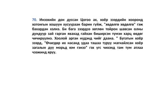 70. Инээхийн дон дуссан Цогоо ах, хоёр зээрдийн хооронд
хотонгын хошуун хусуураан барин гүйж, "хөдөлгө хөдөлгө" гэж
бахардан хэлнэ. Би бага зээрдээ хөтлөн тойрон шавсан олны
дундуур зай гарган явахад гайхан биширсэн түмэн харц өвдөг
чичирүүлнэ. Хоолой арган нүдэнд чийг даана. “ Бугатын хоёр
зээрд, “Өчигдөр их насанд удаа ташаа түрүү магнайлсан хоёр
загалын дүү морьд юм гэнээ” гэх үгс чихэнд там тум атлаа
чээжинд яруу.
 