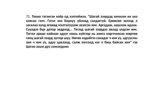 72. Тооно тэгэнсэн хоёр од хэлтийжээ. "Шагай зээрдэд хичнээн их үнэ
хаясан гээч. Гэтэл энэ Борхүү уйлаад салдаггүй. Ерөөсөө эхлээд л
загалаа хүнд өгөхөд мэлтэлзүүлж эхэлсэн юм. Аргадаж, аашлаж ядлаа.
Сүүлдээ бүр дотор эвдрээд... Тэгээд шагай зээрдээ аваад үлдсэн юм.
Тэгтэл арван найман адууг минь хүйгээр нь аянга нэргэчихсэн мөртөө
ганц шагай зээрд зүгээр шүү. Нөгөө хэдийгээ санадаг ч юм уу, адгуусны
зөн ч юм уу, адуу цахлаад, салж зогсоод нэг л биш байсан юм" гэх
Цогоо ахын дуу сонсогдоно
 