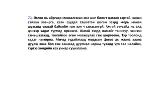 73. Өглөө нь айргаар мялаалгасан юм шиг билэгт цагаан сартай, ханан
сайхан хавирга, хаан суудал ташаатай шагай зээрд морь манай
шузганд уяатай байхийм гэж хэн ч санасангүй. Амгай зуузайд нь алд
цэнхэр хадаг зүүгээд орхижээ. Шагай зээрд намайг танивуу, эвшээн
тамьшаагаад, толгойгоо өгөн маажуулах гэж шөргөөнө. Тэр тоолонд
хадаг намирна. Мичэд гудайлгаад мордсон Цогоо ах маань хаана
дуулж яваа бол гэж санахад дуртмал нарны туяанд уул тал налайвч,
тэртээ хөндийн хөх униар суунаглана.
 