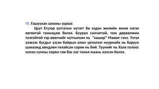 75. Гашуухан заяаны зурвас
Цуут Егүзэр хутгатын нутагт би хэдэн жилийн өмнө нэгэн
өвгөнтэй танилцаж билээ. Буурал санчагтай, том дөрвөлжин
толгойтой тэр өвөгнийг нутгынхан нь “хашир” Мажиг гэнэ. Үзтэл
үхэхээс бусдыг үзсэн байрын олон үрчилээт нүүрнийх нь баруун
шанаанд хөндлөн гялайсан сорви нь бий. Түүнийг нь Халх голоос
олсон сумны сорви гэж бас нэг танил маань хэлсэн билээ.
 