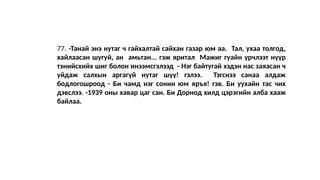 77. -Танай энэ нутаг ч гайхалтай сайхан газар юм аа. Тал, ухаа толгод,
хайлаасан шугуй, ан амьтан... гэж яритал Мажиг гуайн үрчлээт нүүр
тэнийсхийх шиг болон инээмсгэлээд - Нэг байтугай хэдэн нас заяасан ч
уйдаж салхын аргагүй нутаг шүү! гэлээ. Тэгснээ санаа алдаж
бодлогошроод - Би чамд нэг сонин юм яръя! гэв. Би уухайн тас чих
дэвслээ. -1939 оны хавар цаг сан. Би Дорнод хилд цэрэгийн алба хааж
байлаа.
 