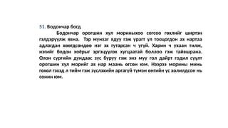 51. Бодончар богд
Бодончар орогшин хул мориныхоо согсоо гөхлийг ширтэн
гэлдэрүүлж явна. Тэр мунхаг ядуу гэж урагт үл тооцогдон ах нартаа
адлагдан хөөгдсөндөө нэг эх гутарсан ч үгүй. Харин ч ухаан тилж,
нэгийг бодон хоёрыг эргэцүүлэх хугцаатай боллоо гэж тайвшрана.
Олон сүргийн дундаас зүс буруу гэж энэ муу гол дайрт годил сүүлт
орогшин хул морийг ах нар маань өгсөн юм. Нээрээ морины минь
гөхөл гэхэд л тийм гэж зүслэхийн аргагүй түмэн өнгийн үс холилдсон нь
сонин юм.
 
