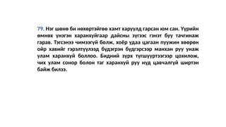 79. Нэг шөнө би нөхөртэйгөө хамт харуулд гарсан юм сан. Үүрийн
өмнөх үнэгэн харанхуйгаар дайсны зүгээс гэнэт буу тачгинаж
гарав. Тэгсэнээ чимээгүй болж, хоёр удаа цагаан пуужин хөөрөн
ойр хавийг гэрэлтүүлээд бүдэгрэн бүдгэрсээр манхан руу унаж
улам харанхуй боллоо. Бидний зүрх түгшүүртээгээр цохилож,
чих улам сонор болон таг харанхуй руу нүд цавчалгүй ширтэн
байж билээ.
 