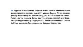80. Үүрийн гозон гэгээнд бидний өмнөх жижиг манханы орой
дээрх сэрвийсэн намхан хэдэн бут үзэгдэх болов. Яг энэ манхан
дээгүүр хилийн шугам байгаа гэж дарга маань хэлж байсан юм.
Тэгтэл... тэгтэл сэрвэгэр бутны дээгүүр нэг хүний толгой цухуйлаа.
Би яаран бууныхаа хараанд оруултал ахлах нөхөр маань - Хүлээж
бай! гэж шивгэнэв. Тэр амидаар нь барьхыг бодсон биз
 
