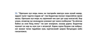 52. “Орогшин хул морь минь чи тэнгэрийн хөвгүүн хаан хүний нөхөр,
эрдэнт хүлэг гэдэгээ мэдэж ав” гэж Бодончар мунхаг морьтойгоо яриж
явлаа. Орогшин хул морь нь хэрэмний чих шиг урт шар хялгастай, бор
улаан, ягаавтар зүс холилдсон үзэмжит урт чихээ солбиулан “За ойлгож
байна аа эзэн богд минь” гэх шиг ялаархан, хазаар дарна. Бодончар
мунхагт ах нар нь нум сум ч өгсөнгүй. Харин хүрэл бууран сав хоёрыг,
нэг жижиг тогоо төдийхөн хувь хүртээсэнийг ширэн богцондоо хийн
ганзаглажээ.
 