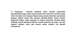 53. Бодончар Алунгоо эхийнхээ таван мөсний сургаалийг
эргэцүүлэхийн сацуу гэдсээ тэжээх аргийг мөн сүвэгчилэн хялагсан урхи
томж түүгээрээ нэгэн харцага барьж аваад модны ёроолоос аргамжиж
орхиод, эмбүүл сууцаа ойн нууцхан чөлөөнд барив. Тэнгэр язгуурт
Бодончар богдыг идэр насандаа ах нарын мунхагаас болоод өвсөн
эмбүүлд толгой хорогдож байсныг миний орогшин хул морь, анч бор
харцага хоёроос минь өөр амьтан мэдэх учиргүй гэж өөртөө
тангараглав.
 