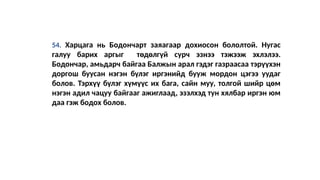54. Харцага нь Бодончарт заяагаар дохиосон бололтой. Нугас
галуу барих аргыг төдөлгүй сурч эзнээ тэжээж эхлэлээ.
Бодончар, амьдарч байгаа Балжын арал гэдэг газраасаа тэрүүхэн
доргош буусан нэгэн бүлэг иргэнийд бууж мордон цэгээ уудаг
болов. Тэрхүү бүлэг хүмүүс их бага, сайн муу, толгой шийр цөм
нэгэн адил чацуу байгааг ажиглаад, эзэлхэд тун хялбар иргэн юм
даа гэж бодох болов.
 