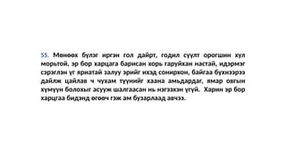 55. Мөнөөх бүлэг иргэн гол дайрт, годил сүүлт орогшин хул
морьтой, эр бор харцага барисан хорь гаруйхан настай, идэрмэг
сэрэглэн үг яриатай залуу эрийг ихэд сонирхон, байгаа бүхнээрээ
дайлж цайлав ч чухам түүнийг хаана амьдардаг, ямар овгын
хүмүүн болохыг асууж шалгаасан нь нэгээхэн үгүй. Харин эр бор
харцгаа бидэнд өгөөч гэж ам бузарлаад авчээ.
 