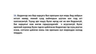56. Бодончар энэ бор харцага бол орогшин хул морь бид хоёрын
итгэлт нөхөр, миний сүлд хийморын шүтээн юм гээд огт
халгаасангүй. Түүнд эрх чацуу бүлэг иргэд нэг их юм бодсонгүй,
бас харцагыг яаж ингэж гаршуулдагийг ч асуусангүй. Бүлэг
ирэгний хүрээнд бууж гэдсээ цайлгасан Бодончар гэр сууц руугаа
очож, сэтгэлээ цайлгах минь гэж орогшин хул мориндоо хэлээд
мордно.
 