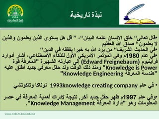 •
‫والذين‬ ‫يعلمون‬ ‫الذين‬ ‫يستوي‬ ‫هل‬ ‫قل‬ ” ،“‫البيان‬ ‫علمه‬ ‫االنسان‬ ‫خلق‬ “‫تعالى‬ ‫قال‬
‫العظيم‬ ‫اهلل‬ ‫صدق‬ “‫يعلمون‬ ‫ال‬
•
“‫الدين‬ ‫في‬ ‫يفققه‬ ‫خيرا‬ ‫به‬ ‫اهلل‬ ‫يرد‬ ‫من‬ “‫الشريف‬ ‫الحديث‬ ‫في‬
•
‫عام‬ ‫في‬
1980
‫االصطناعي‬ ‫للذكاء‬ ‫األول‬ ‫األمريكي‬ ‫المؤتمر‬ ‫وفي‬ ‫م‬
،
‫أدوارد‬ ‫أشار‬
( ‫فراينبوم‬
Edward Freignebaum
‫قوة‬ ‫"المعرفة‬ ‫الشهيرة‬ ‫عبارته‬ ‫إلى‬ )
Knowledge is Power
‫عليه‬ ‫أطلق‬ ‫جديد‬ ‫معرفي‬ ‫حقل‬ ‫ولد‬ ‫الوقت‬ ‫ذلك‬ ‫ومنذ‬ "
‫المعرفة‬ ‫"هندسة‬
Knowledge Engineering
"
•
‫عام‬ ‫في‬
1993knowledge creating company
‫وتاكوتشي‬ ‫نوناكا‬
•
‫عام‬ ‫وفي‬
1997
‫عصر‬ ‫في‬ ‫المعرفة‬ ‫أهمية‬ ‫إلدراك‬ ‫نتيجة‬ ,‫آخر‬ ‫جديد‬ ‫حقل‬ ‫ظهر‬ ‫م‬
‫المعرفة‬ ‫"إدارة‬ ‫وهو‬ ‫المعلومات‬
Knowledge Management
”
.
‫تاريخية‬ ‫نبذة‬
 