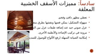 :ً‫سادسا‬
‫الخشبية‬ ‫األسقف‬ ‫مميزات‬
‫المعلقة‬
•
.‫وفخم‬ ‫دافئ‬ ‫مظهر‬ ‫تعطي‬
•
.‫متعددة‬ ‫بطرق‬ ‫ونقشها‬ ‫قصها‬ ‫يمكن‬ :‫التشكيل‬ ‫سهولة‬
•
.‫السقفين‬ ‫بين‬ ‫عزل‬ ‫طبقات‬ ‫إضافة‬ ‫عند‬ ‫جيد‬ ‫صوتي‬ ‫عزل‬
•
.‫األخرى‬ ‫واألنظمة‬ ‫اإلضاءة‬ ‫تركيب‬ ‫في‬ ‫مرونة‬
•
.)‫للتمديدات‬ ‫للوصول‬ ‫األلواح‬ ‫(رفع‬ ‫السهلة‬ ‫الصيانة‬ ‫إمكانية‬
 