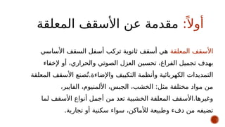 :ً ‫أوال‬
‫المعلقة‬ ‫األسقف‬ ‫عن‬ ‫مقدمة‬
‫المعلقة‬ ‫األسقف‬
‫األساسي‬ ‫السقف‬ ‫أسفل‬ ‫تركب‬ ‫ثانوية‬ ‫أسقف‬ ‫هي‬
‫به‬
‫دف‬
‫ت‬
‫إلخفاء‬ ‫أو‬ ،‫والحراري‬ ‫الصوتي‬ ‫العزل‬ ‫تحسين‬ ،‫الفراغ‬ ‫جميل‬
‫المعلقة‬ ‫األسقف‬ ‫صنع‬ُ‫ت‬.‫واإلضاءة‬ ‫التكييف‬ ‫وأنظمة‬ ‫الكهربائية‬ ‫التمديدات‬
،‫الفايبر‬ ،‫األلمنيوم‬ ،‫الجبس‬ ،‫الخشب‬ :‫مثل‬ ‫مختلفة‬ ‫مواد‬ ‫من‬
‫لما‬ ‫األسقف‬ ‫أنواع‬ ‫أجمل‬ ‫من‬ ‫تعد‬ ‫الخشبية‬ ‫المعلقة‬ ‫األسقف‬.‫وغيرها‬
.‫تجارية‬ ‫أو‬ ‫سكنية‬ ‫سواء‬ ،‫لألماكن‬ ‫وطبيعة‬ ‫دفء‬ ‫من‬ ‫تضيفه‬
 