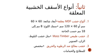 :ً‫ثانيا‬
‫الخشبية‬ ‫األسقف‬ ‫أنواع‬
‫المعلقة‬
.1
‫خشب‬ ‫ألواح‬
MDF
‫مغلفة‬
•
:‫شائعة‬ ‫أبعاد‬
60
×
60
‫أو‬ ‫سم‬
60
×
120
‫سم‬
•
:‫اللوح‬ ‫سمك‬
8
‫إلى‬ ‫مم‬
18
‫الحاجة‬ ‫حسب‬ ‫مم‬
.2
‫طبيعي‬ ‫خشب‬
Mass Timber
•
،‫البلوط‬ ‫خشب‬ ‫مثل‬
‫الصنوبر‬ ،‫الزان‬
.3
‫والحريق‬ ‫الرطوبة‬ ‫ضد‬ ‫معالج‬ ‫خشب‬
•
‫مخصص‬
‫والحمامات‬ ‫للمطابخ‬
 