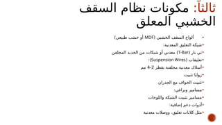 :ً‫ثالثا‬
‫السقف‬ ‫نظام‬ ‫مكونات‬
‫المعلق‬ ‫الخشبي‬
•
( ‫الخشبي‬ ‫السقف‬ ‫ألواح‬
MDF
)‫طبيعي‬ ‫خشب‬ ‫أو‬
•
:‫المعدنية‬ ‫التعليق‬ ‫شبكة‬
•
( ‫بار‬ ‫تي‬
T-Bar
‫المجلفن‬ ‫الحديد‬ ‫من‬ ‫شبكات‬ ‫أو‬ ‫معدني‬ )
•
( ‫تعليقات‬
Suspension Wires
:)
•
‫بقطر‬ ‫مجلفنة‬ ‫معدنية‬ ‫أسالك‬
2
-
4
‫مم‬
•
‫تثبيت‬ ‫زوايا‬
•
‫الجدران‬ ‫مع‬ ‫الحواف‬ ‫تثبيت‬
•
:‫وبراغي‬ ‫مسامير‬
•
‫واللوحات‬ ‫الشبكة‬ ‫تثبيت‬ ‫مسامير‬
•
:‫إضافية‬ ‫دعم‬ ‫أدوات‬
•
‫معدنية‬ ‫ووصالت‬ ،‫تعليق‬ ‫كالبات‬ ‫مثل‬
 