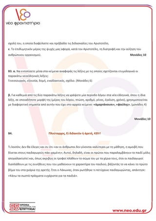 σχολή του, η οποία διαφύλαττε και πρόβαλλε τις διδασκαλίες του Αριστοτέλη.
ε. Το ἐπιθυμητικόν μέρος της ψυχής μας αφορά, κατά τον Αριστοτέλη, τη διατροφή και την αύξηση του
ανθρώπινου οργανισμού. Μονάδες 10
Β3. α. Να εντοπίσετε μέσα στα κείμενα αναφοράς τις λέξεις με τις οποίες σχετίζονται ετυμολογικά οι
παρακάτω νεοελληνικές λέξεις:
Γενεσιουργός, εξουσία, δομή, εναλλακτικός, σχέδιο. (Μονάδες 6)
β. Για καθεμιά από τις δύο παρακάτω λέξεις να γράψετε μία περίοδο λόγου στα νέα ελληνικά, όπου η ίδια
λέξη, σε οποιαδήποτε μορφή της (μέρος του λόγου, πτώση, αριθμό, γένος, έγκλιση, χρόνο), χρησιμοποιείται
με διαφορετική σημασία από αυτήν που έχει στο αρχαίο κείμενο: «ἁμαρτάνουσι», «φαύλης». (μονάδες 4)
Μονάδες 10
Β4. Πλούταρχος, Εἰ διδακτὸν ἡ άρετή, 439 f
Τι λοιπόν; Δεν θα έλεγες και συ ότι «αν οι άνθρωποι δεν γίνονται καλύτεροι με τη μάθηση, η αμοιβή που
δίνεται στους παιδαγωγούς πάει χαμένη»; Αυτοί, δηλαδή, είναι οι πρώτοι που παραλαμβάνουν το παιδί μόλις
απογαλακτιστεί και, όπως ακριβώς οι τροφοί πλάθουν το σώμα του με τα χέρια τους, έτσι οι παιδαγωγοί
διαπλάθουν με τις συνήθειες που του μαθαίνουν το χαρακτήρα του παιδιού, βάζοντάς το να κάνει το πρώτο
βήμα του στα χνάρια της αρετής. Έτσι ο Λάκωνας, όταν ρωτήθηκε τι πετύχαινε παιδαγωγώντας, απάντησε:
«Κάνω τα σωστά πράγματα ευχάριστα για τα παιδιά».
 