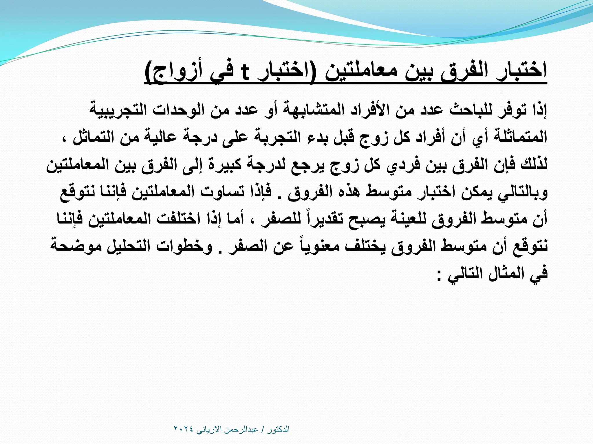 ‫الدكتور‬
/
‫االرياني‬ ‫عبدالرحمن‬
2024
‫معاملتين‬ ‫بين‬ ‫الفرق‬ ‫اختبار‬
(
‫اختبار‬
t
‫أزواج‬ ‫في‬
)
‫التجريبية‬ ‫الوحدات‬ ‫من‬ ‫عدد‬ ‫أو‬ ‫المتشابهة‬ ‫األفراد‬ ‫من‬ ‫عدد‬ ‫للباحث‬ ‫توفر‬ ‫إذا‬
، ‫التماثل‬ ‫من‬ ‫عالية‬ ‫درجة‬ ‫على‬ ‫التجربة‬ ‫بدء‬ ‫قبل‬ ‫زوج‬ ‫كل‬ ‫أفراد‬ ‫أن‬ ‫أي‬ ‫المتماثلة‬
‫المعاملتين‬ ‫بين‬ ‫الفرق‬ ‫إلى‬ ‫كبيرة‬ ‫لدرجة‬ ‫يرجع‬ ‫زوج‬ ‫كل‬ ‫فردي‬ ‫بين‬ ‫الفرق‬ ‫فإن‬ ‫لذلك‬
‫الفروق‬ ‫هذه‬ ‫متوسط‬ ‫اختبار‬ ‫يمكن‬ ‫وبالتالي‬
.
‫نتوقع‬ ‫فإننا‬ ‫المعاملتين‬ ‫تساوت‬ ‫فإذا‬
‫فإننا‬ ‫المعاملتين‬ ‫اختلفت‬ ‫إذا‬ ‫أما‬ ، ‫للصفر‬ ‫تقديرا‬ ‫يصبح‬ ‫للعينة‬ ‫الفروق‬ ‫متوسط‬ ‫أن‬
‫الصفر‬ ‫عن‬ ‫معنويا‬ ‫يختلف‬ ‫الفروق‬ ‫متوسط‬ ‫أن‬ ‫نتوقع‬
.
‫موضحة‬ ‫التحليل‬ ‫وخطوات‬
‫التالي‬ ‫المثال‬ ‫في‬
:
 